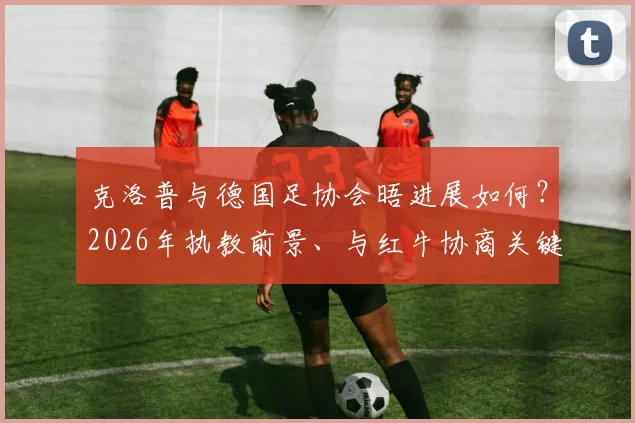 克洛普与德国足协会晤进展如何?2026年执教前景、与红牛协商关键点全解析
