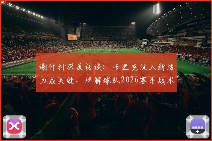 谢什科深度访谈：卡里克注入新活力成关键，详解球队2026赛季战术变化与他留任重要性