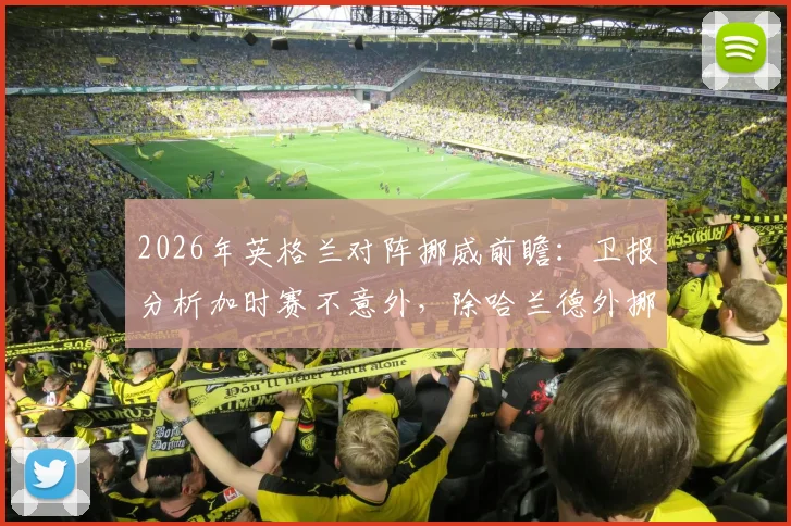 2026年英格兰对阵挪威前瞻：卫报分析加时赛不意外，除哈兰德外挪威队还有哪些隐藏威胁？