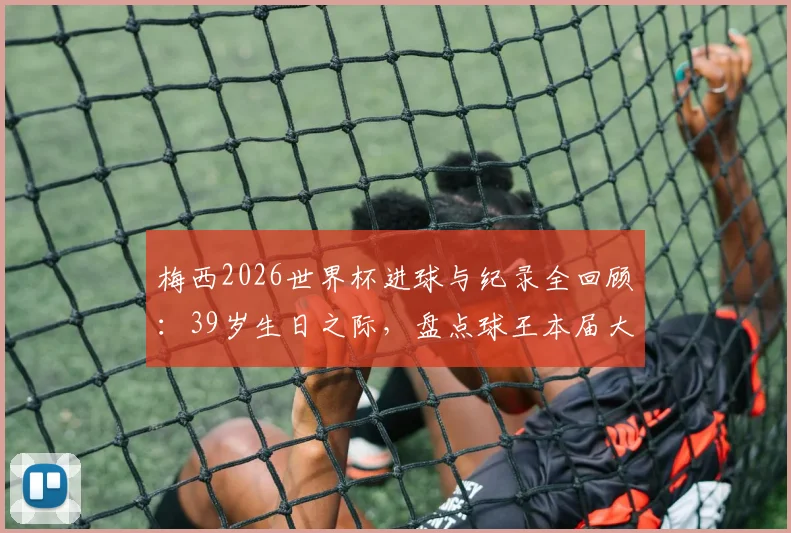 梅西2026世界杯进球与纪录全回顾:39岁生日之际,盘点球王本届大赛创下的多项历史