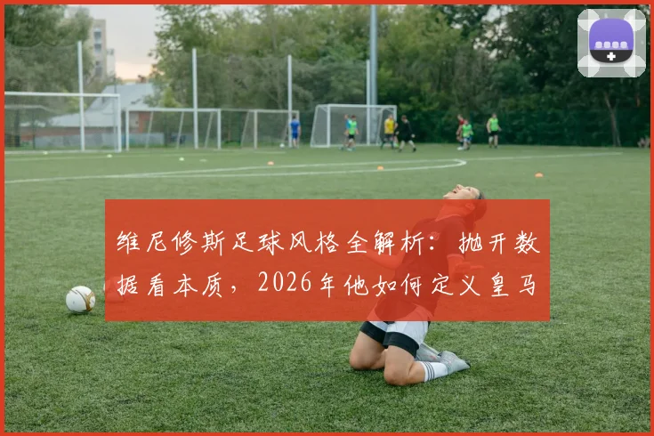 维尼修斯足球风格全解析：抛开数据看本质，2026年他如何定义皇马边锋的场上职责与比赛态度