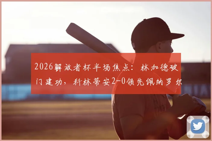 2026解放者杯半场焦点：林加德破门建功，科林蒂安2-0领先佩纳罗尔，半场战术分析与进球回放