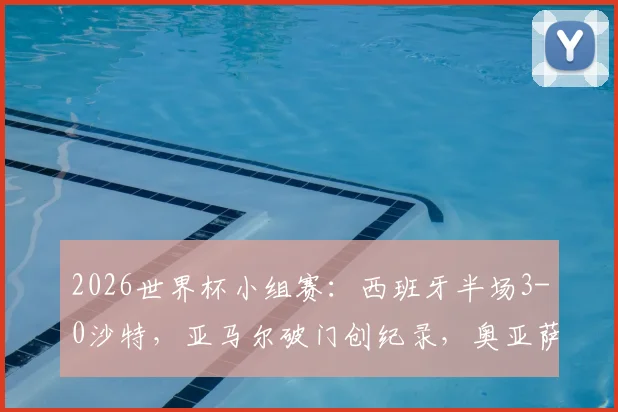 2026世界杯小组赛：西班牙半场3-0沙特，亚马尔破门创纪录，奥亚萨瓦尔2射1传统治比赛