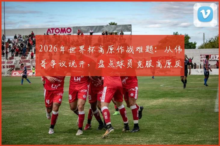 2026年世界杯高原作战难题:从伟哥争议说开,盘点球员克服高原反应的合法科学方法