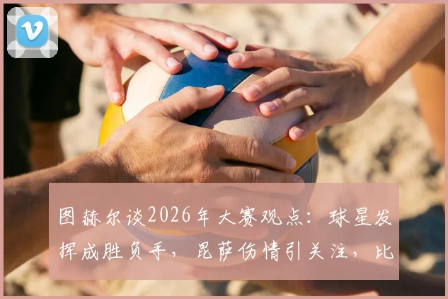 图赫尔谈2026年大赛观点:球星发挥成胜负手,昆萨伤情引关注,比赛走势深度剖析