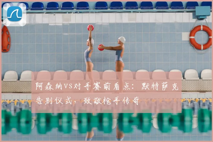 阿森纳vs对手赛前看点:默特萨克告别仪式,致敬枪手传奇