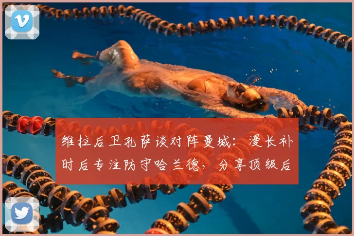 维拉后卫孔萨谈对阵曼城:漫长补时后专注防守哈兰德,分享顶级后卫实战心得