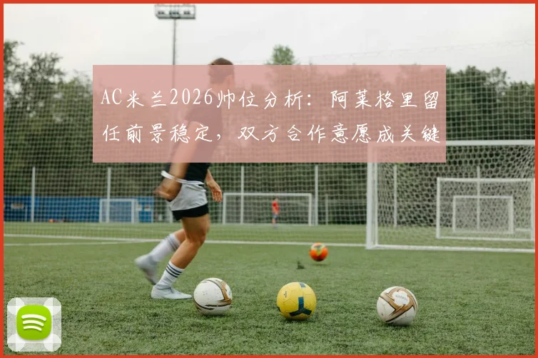 AC米兰2026帅位分析:阿莱格里留任前景稳定,双方合作意愿成关键,附最新消息汇总