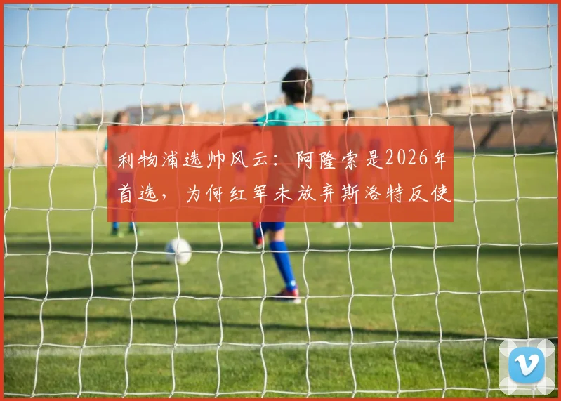 利物浦选帅风云:阿隆索是2026年首选,为何红军未放弃斯洛特反使其转投蓝军切尔西?深度剖析主帅争夺内幕