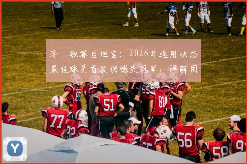 浮嶋敏赛后坦言：2026年选用状态最佳球员首发仍憾失冠军，详解国足主教练的选人逻辑与临场考量