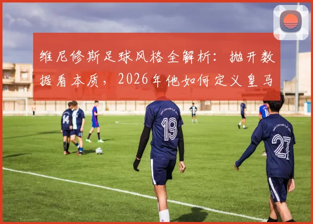 维尼修斯足球风格全解析:抛开数据看本质,2026年他如何定义皇马边锋的场上职责与比赛态度
