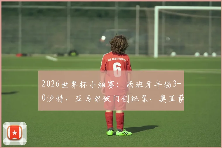 2026世界杯小组赛:西班牙半场3-0沙特,亚马尔破门创纪录,奥亚萨瓦尔2射1传统治比赛