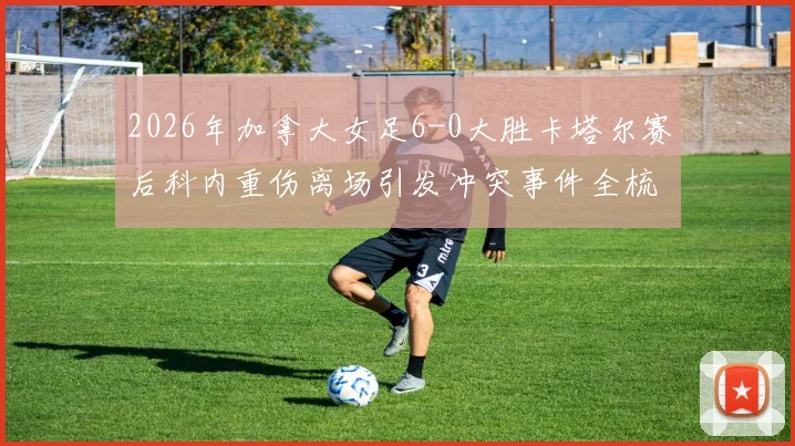 2026年加拿大女足6-0大胜卡塔尔赛后科内重伤离场引发冲突事件全梳理：赛场争议焦点与后续影响深度剖析