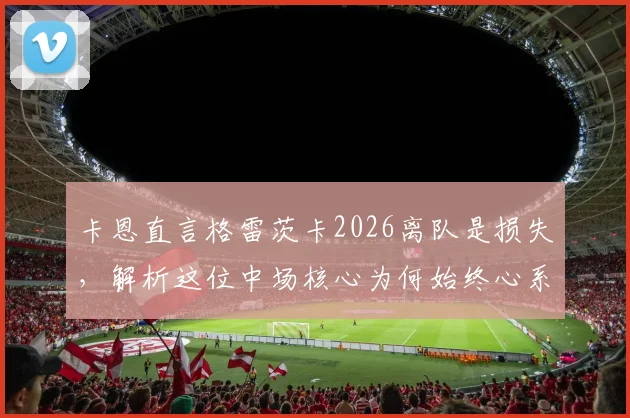 卡恩直言格雷茨卡2026离队是损失,解析这位中场核心为何始终心系拜仁