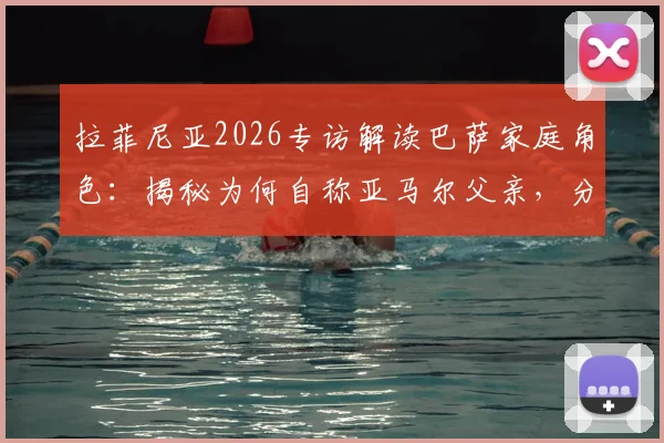 拉菲尼亚2026专访解读巴萨家庭角色:揭秘为何自称亚马尔父亲,分析更衣室领袖作用与新老传承关键细节