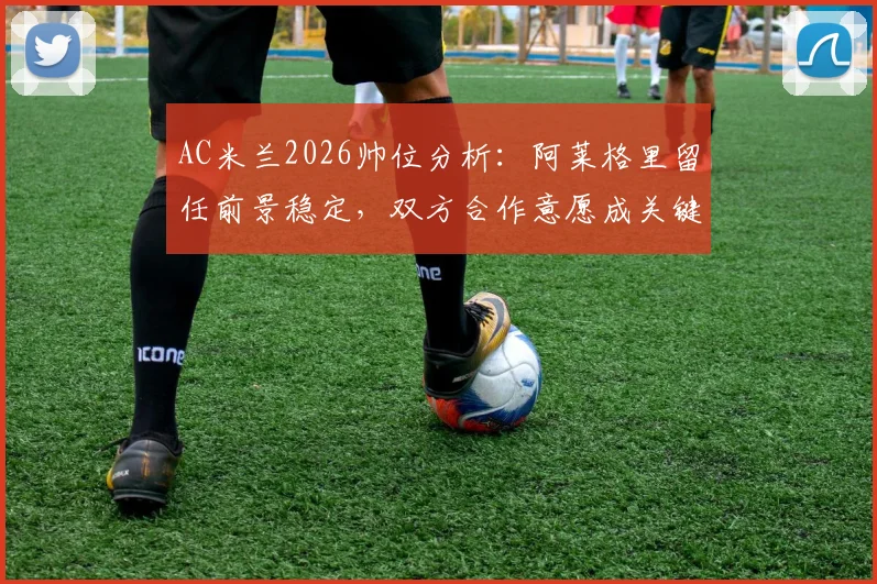 AC米兰2026帅位分析：阿莱格里留任前景稳定，双方合作意愿成关键，附最新消息汇总