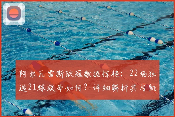 阿尔瓦雷斯欧冠数据惊艳:22场独造21球效率如何?详细解析其与凯恩等顶级射手的近2年表现对比