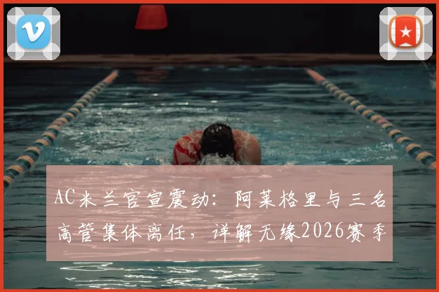 AC米兰官宣震动：阿莱格里与三名高管集体离任，详解无缘2026赛季欧冠后的损失与换帅人选前瞻