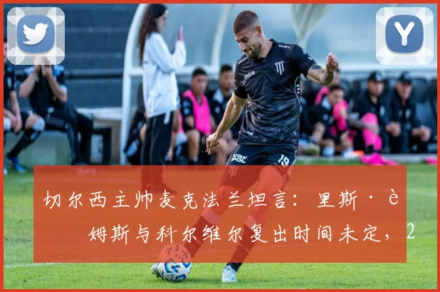 切尔西主帅麦克法兰坦言：里斯·詹姆斯与科尔维尔复出时间未定，2026赛季剩余比赛需全力抢分