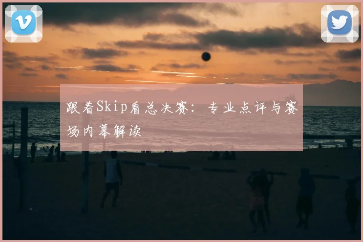 跟着Skip看总决赛：专业点评与赛场内幕解读