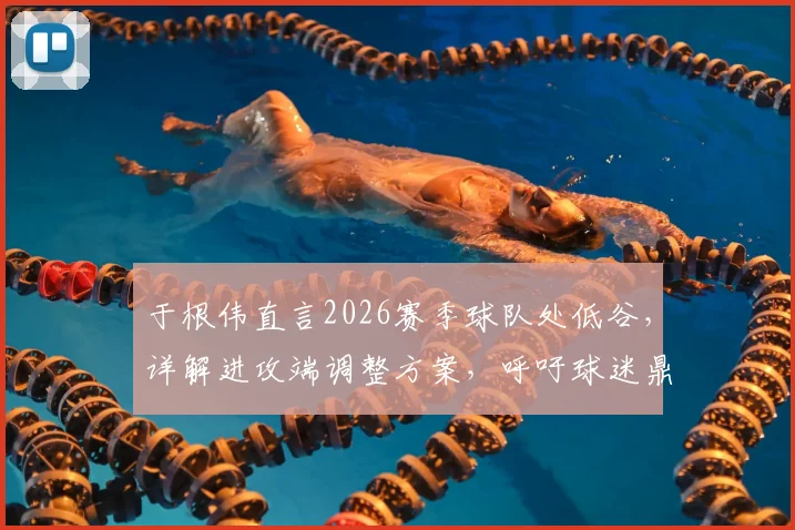 于根伟直言2026赛季球队处低谷，详解进攻端调整方案，呼吁球迷鼎力支持共渡难关