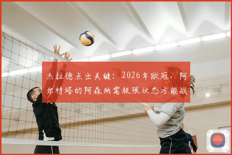 杰拉德点出关键:2026年欧冠,阿尔特塔的阿森纳需极限状态方能战胜巴黎圣日耳曼