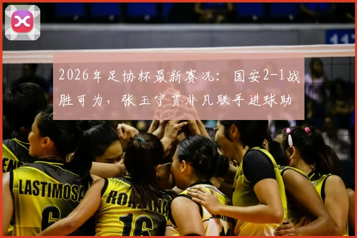 2026年足协杯最新赛况：国安2-1战胜可为，张玉宁贾非凡联手进球助球队挺进八强