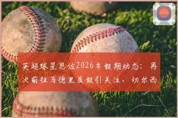 英超球星恩佐2026年假期动态：再次前往马德里度假引关注，切尔西假期报备制度成焦点