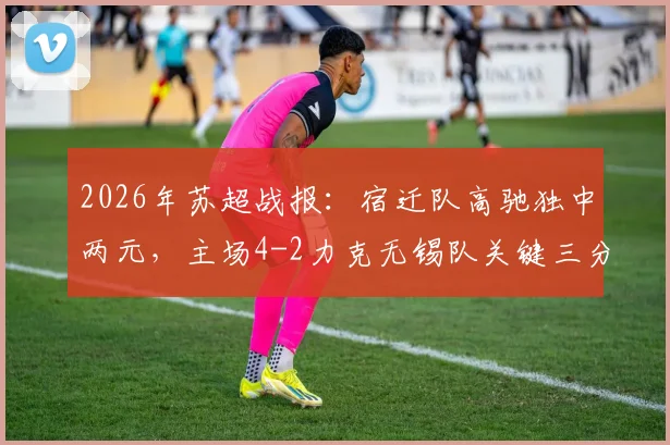2026年苏超战报:宿迁队高驰独中两元,主场4-2力克无锡队关键三分入手