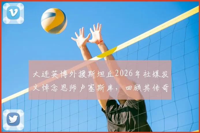 大连英博外援斯坦丘2026年社媒发文悼念恩师卢塞斯库，回顾其传奇教练生涯与影响