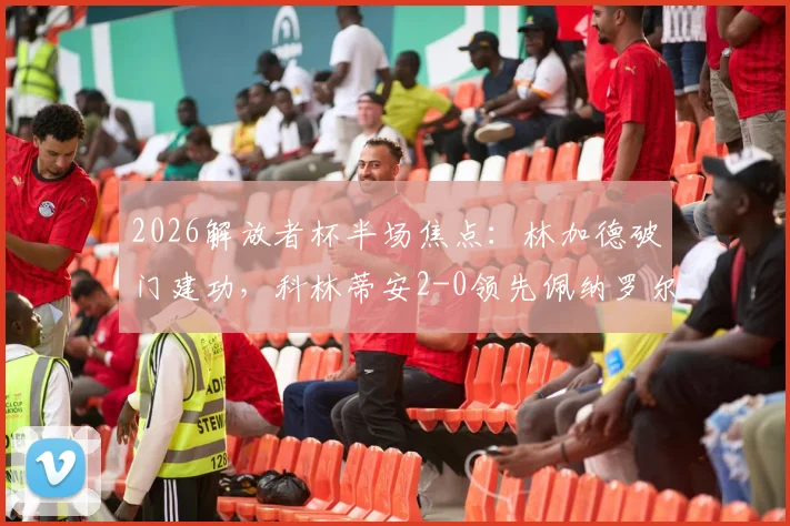 2026解放者杯半场焦点:林加德破门建功,科林蒂安2-0领先佩纳罗尔,半场战术分析与进球回放