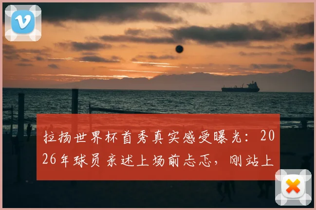 拉扬世界杯首秀真实感受曝光：2026年球员亲述上场前忐忑，刚站上赛场腿发抖经历