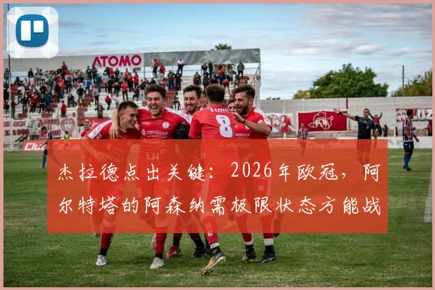 杰拉德点出关键：2026年欧冠，阿尔特塔的阿森纳需极限状态方能战胜巴黎圣日耳曼