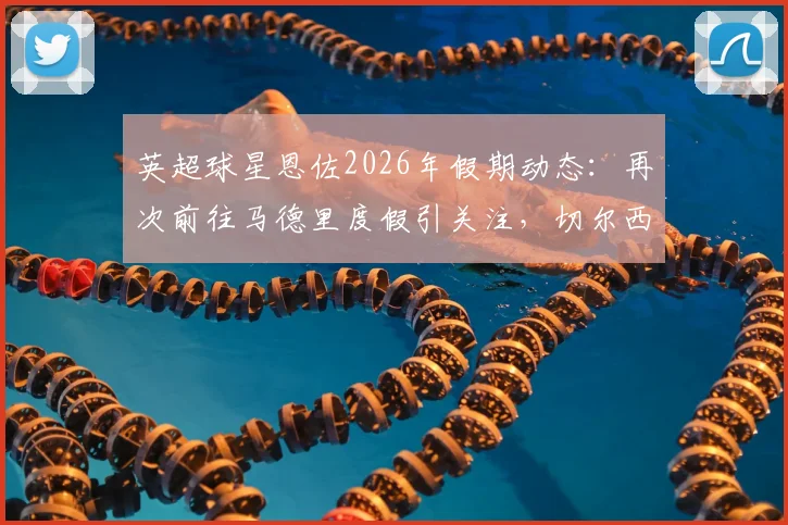 英超球星恩佐2026年假期动态：再次前往马德里度假引关注，切尔西假期报备制度成焦点