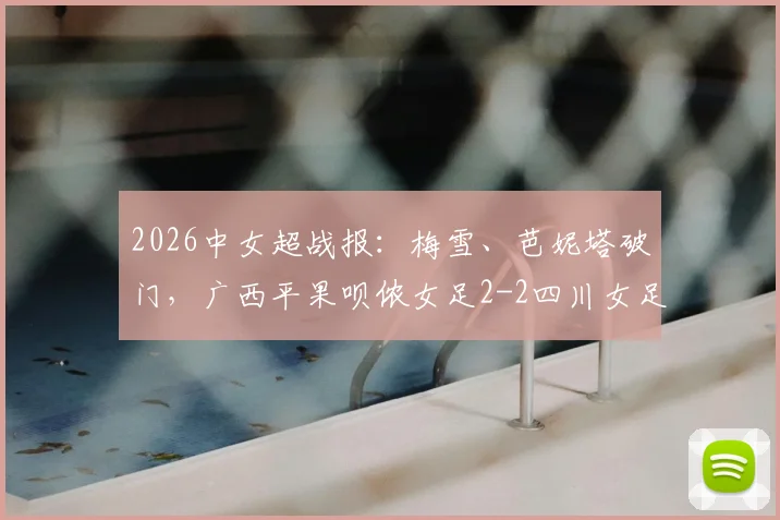 2026中女超战报：梅雪、芭妮塔破门，广西平果呗侬女足2-2四川女足，联赛积分榜排名解析
