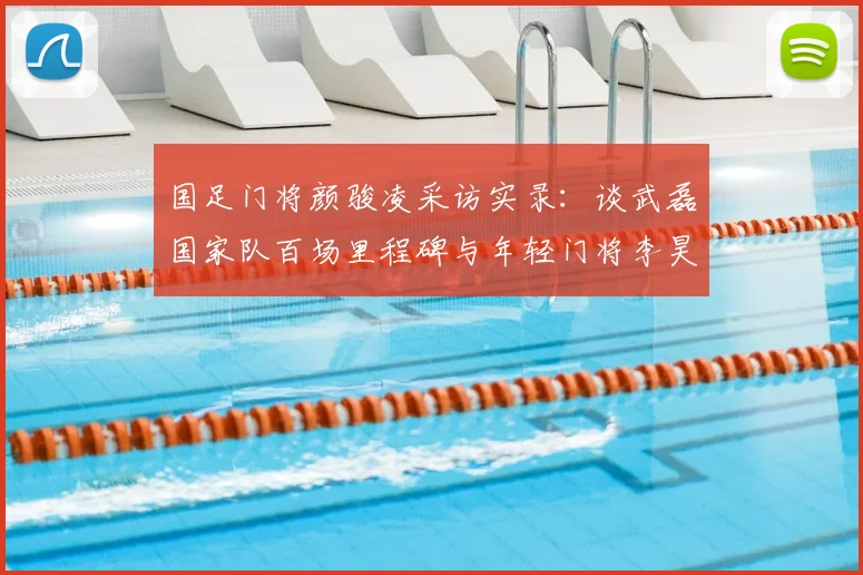国足门将颜骏凌采访实录:谈武磊国家队百场里程碑与年轻门将李昊的良性竞争,2026征程前的传承与期待