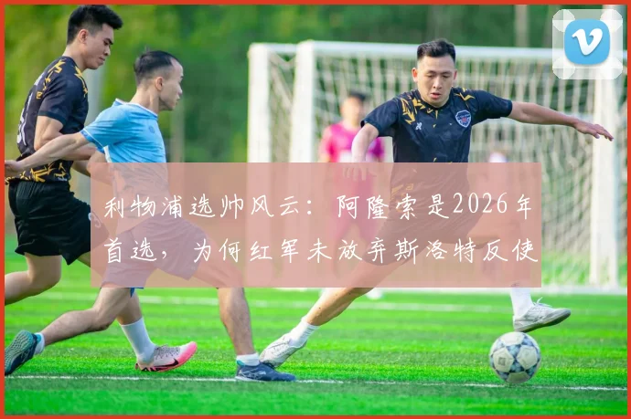 利物浦选帅风云：阿隆索是2026年首选，为何红军未放弃斯洛特反使其转投蓝军切尔西？深度剖析主帅争夺内幕