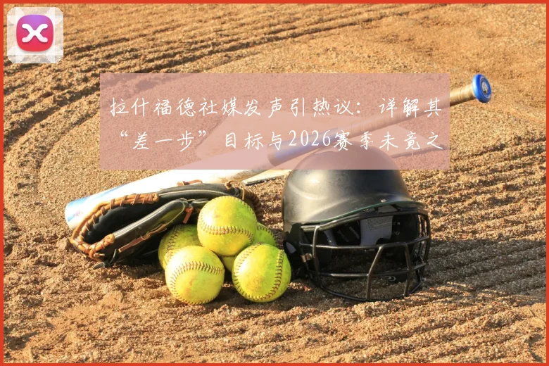 拉什福德社媒发声引热议：详解其“差一步”目标与2026赛季未竟之憾，曼联球迷如何看待这份遗憾？