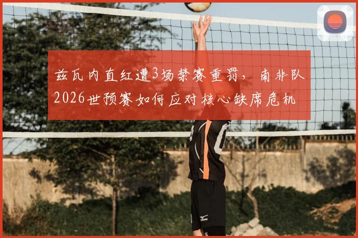 兹瓦内直红遭3场禁赛重罚，南非队2026世预赛如何应对核心缺席危机？深度影响分析