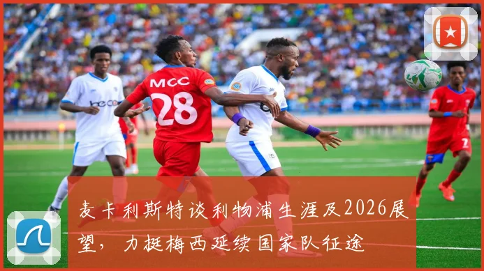 麦卡利斯特谈利物浦生涯及2026展望,力挺梅西延续国家队征途