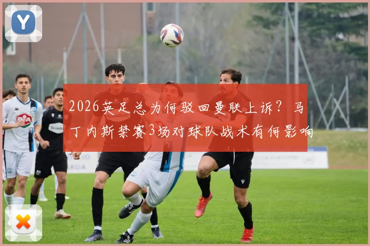 2026英足总为何驳回曼联上诉？马丁内斯禁赛3场对球队战术有何影响，球员被罚详情解读