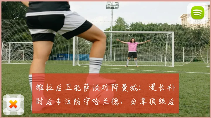 维拉后卫孔萨谈对阵曼城：漫长补时后专注防守哈兰德，分享顶级后卫实战心得