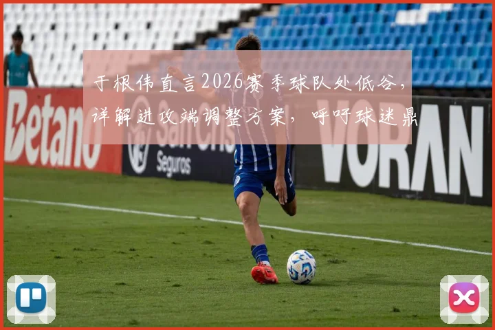 于根伟直言2026赛季球队处低谷,详解进攻端调整方案,呼吁球迷鼎力支持共渡难关