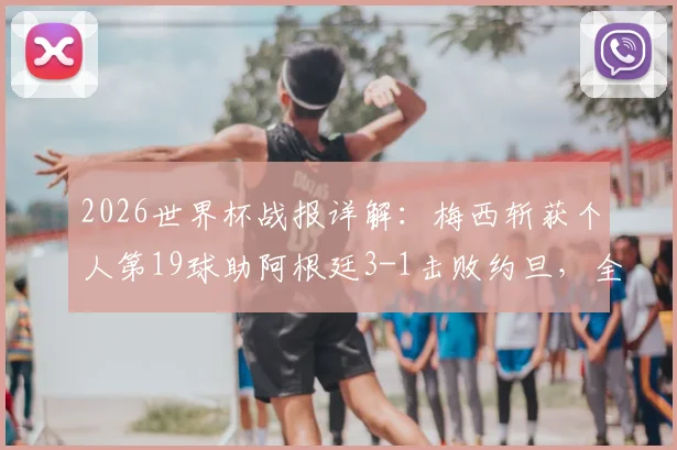 2026世界杯战报详解：梅西斩获个人第19球助阿根廷3-1击败约旦，全胜战绩昂首出线后前景如何