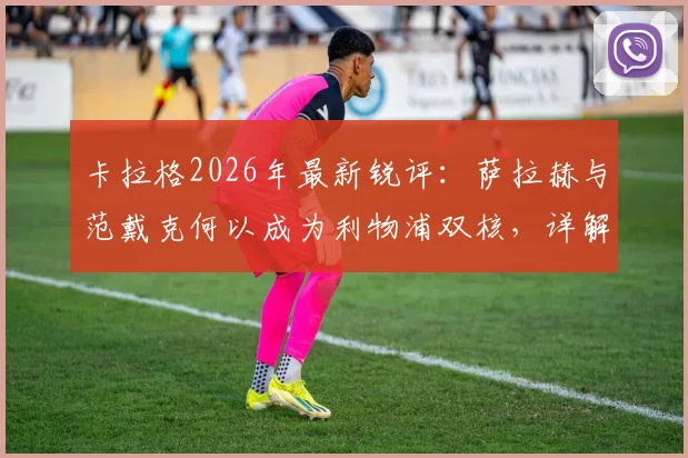 卡拉格2026年最新锐评:萨拉赫与范戴克何以成为利物浦双核,详解两人对球队不可替代的支柱作用
