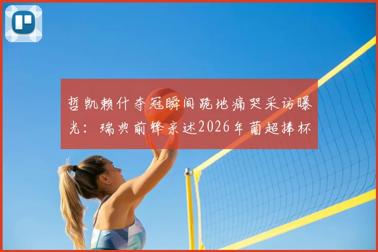 哲凯赖什夺冠瞬间跪地痛哭采访曝光:瑞典前锋亲述2026年葡超捧杯感受,坦言下个目标为国家队赢得荣誉