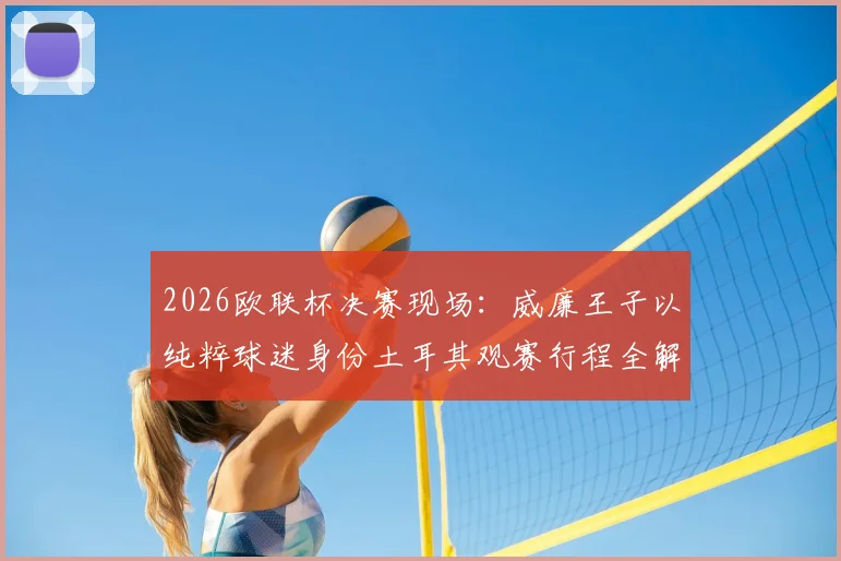 2026欧联杯决赛现场：威廉王子以纯粹球迷身份土耳其观赛行程全解析，王室成员的足球热情