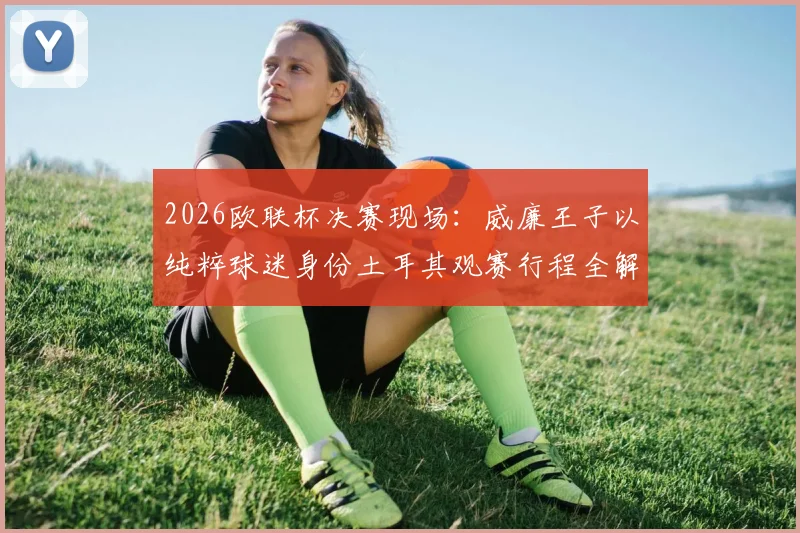 2026欧联杯决赛现场:威廉王子以纯粹球迷身份土耳其观赛行程全解析,王室成员的足球热情