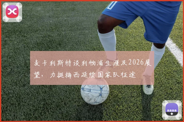 麦卡利斯特谈利物浦生涯及2026展望，力挺梅西延续国家队征途
