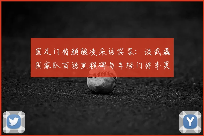 国足门将颜骏凌采访实录：谈武磊国家队百场里程碑与年轻门将李昊的良性竞争，2026征程前的传承与期待